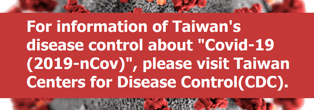 For information of Taiwan’s disease control about “Covid-19 (2019-nCov) “, please visit Taiwan Centers for Disease Control(CDC).